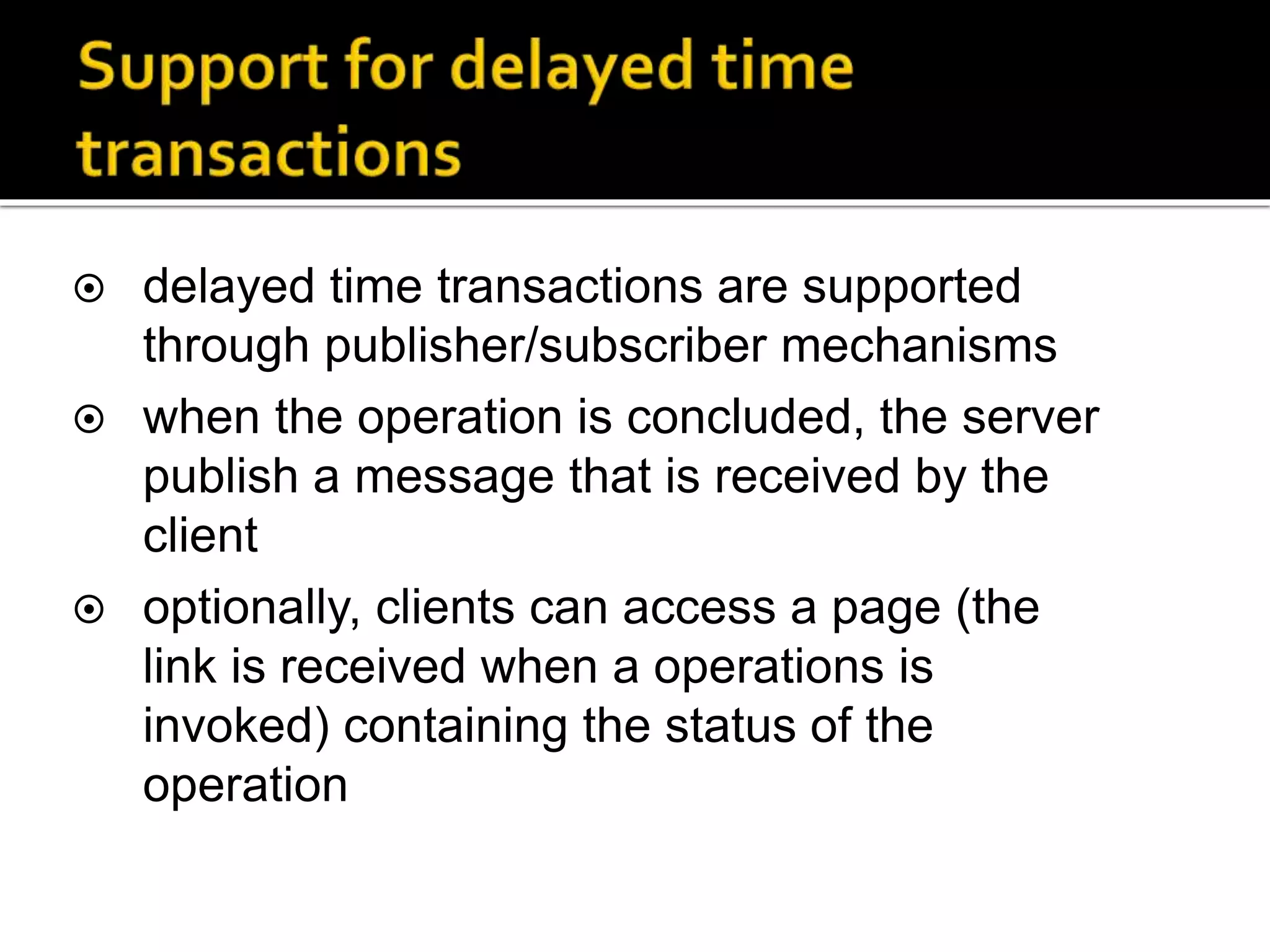  delayed time transactions are supported
through publisher/subscriber mechanisms
 when the operation is concluded, the server
publish a message that is received by the
client
 optionally, clients can access a page (the
link is received when a operations is
invoked) containing the status of the
operation
 