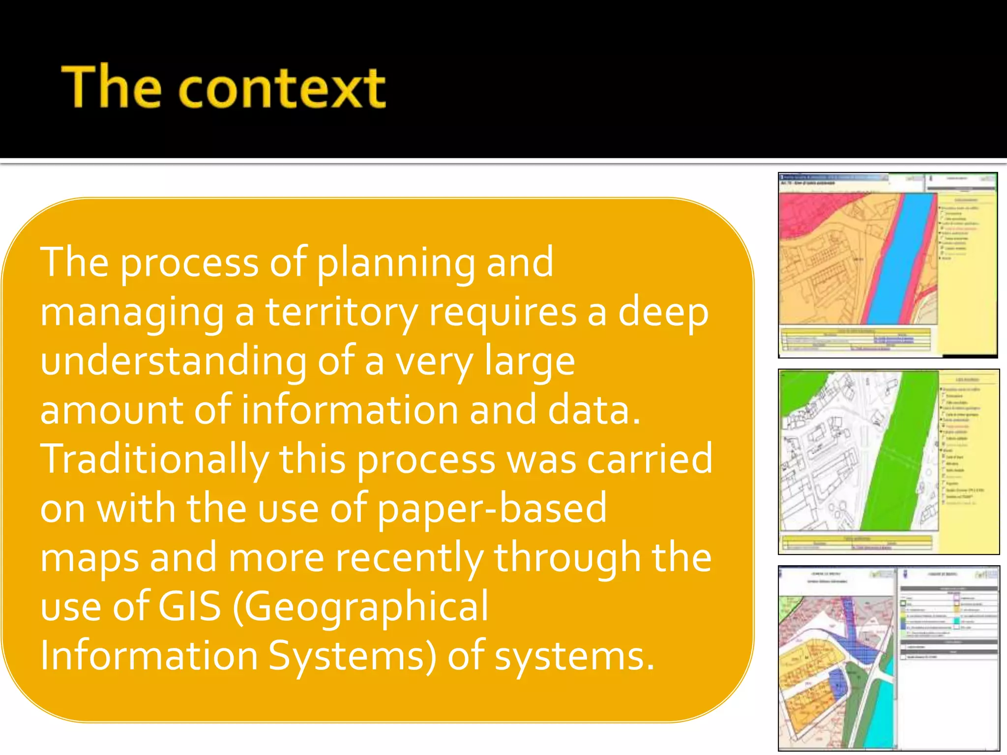 The process of planning and
managing a territory requires a deep
understanding of a very large
amount of information and data.
Traditionally this process was carried
on with the use of paper-based
maps and more recently through the
use of GIS (Geographical
Information Systems) of systems.
 