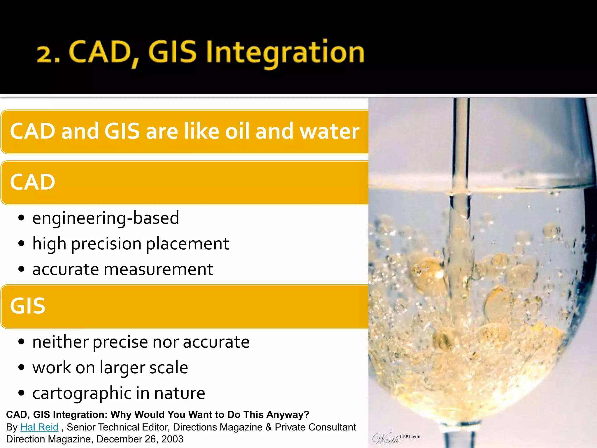 CAD and GIS are like oil and water
CAD
• engineering-based
• high precision placement
• accurate measurement
GIS
• neither precise nor accurate
• work on larger scale
• cartographic in nature
CAD, GIS Integration: Why Would You Want to Do This Anyway?
By Hal Reid , Senior Technical Editor, Directions Magazine & Private Consultant
Direction Magazine, December 26, 2003
 