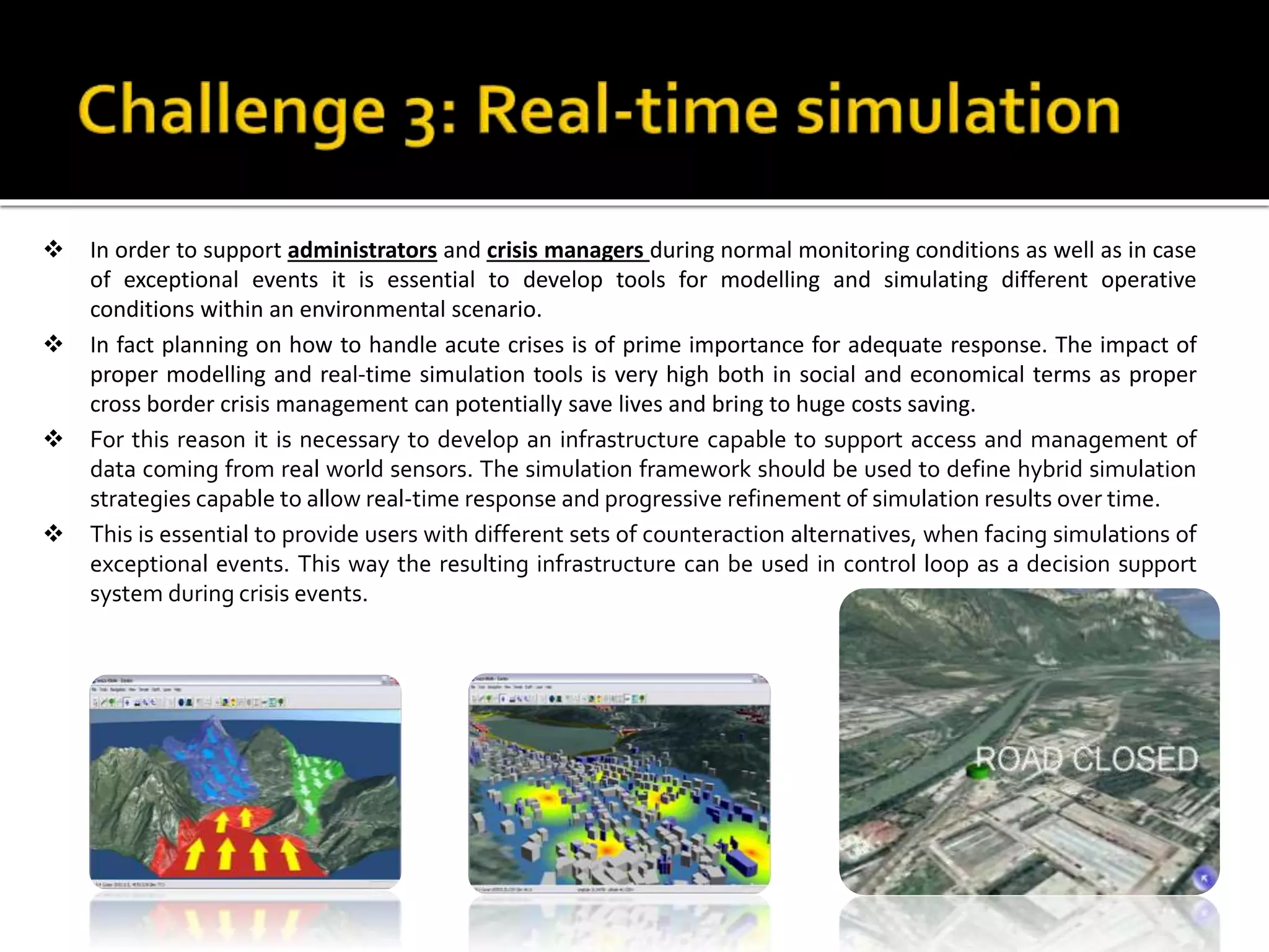  In order to support administrators and crisis managers during normal monitoring conditions as well as in case
of exceptional events it is essential to develop tools for modelling and simulating different operative
conditions within an environmental scenario.
 In fact planning on how to handle acute crises is of prime importance for adequate response. The impact of
proper modelling and real-time simulation tools is very high both in social and economical terms as proper
cross border crisis management can potentially save lives and bring to huge costs saving.
 For this reason it is necessary to develop an infrastructure capable to support access and management of
data coming from real world sensors. The simulation framework should be used to define hybrid simulation
strategies capable to allow real-time response and progressive refinement of simulation results over time.
 This is essential to provide users with different sets of counteraction alternatives, when facing simulations of
exceptional events. This way the resulting infrastructure can be used in control loop as a decision support
system during crisis events.
 