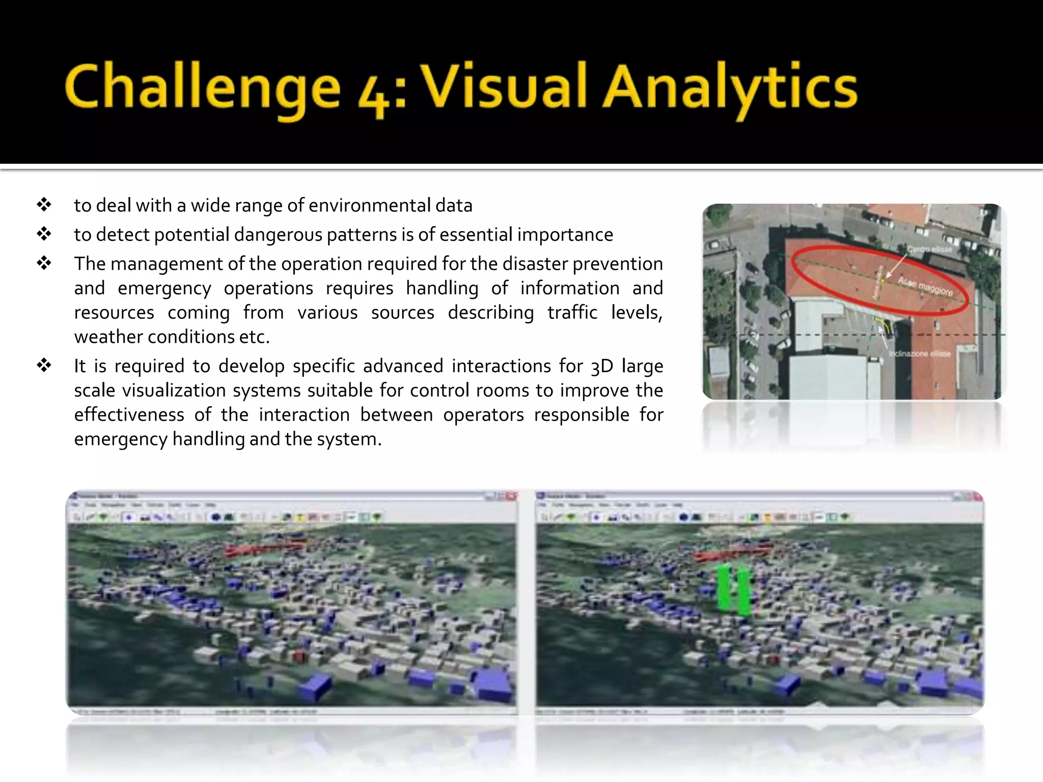  to deal with a wide range of environmental data
 to detect potential dangerous patterns is of essential importance
 The management of the operation required for the disaster prevention
and emergency operations requires handling of information and
resources coming from various sources describing traffic levels,
weather conditions etc.
 It is required to develop specific advanced interactions for 3D large
scale visualization systems suitable for control rooms to improve the
effectiveness of the interaction between operators responsible for
emergency handling and the system.
 