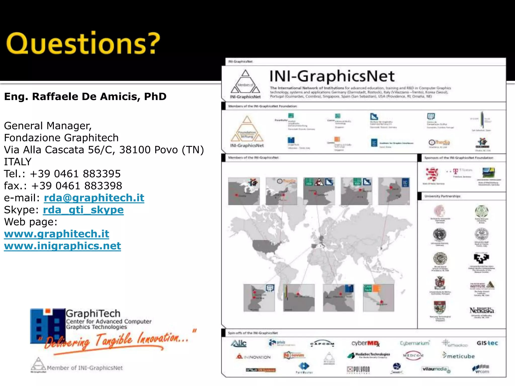 Eng. Raffaele De Amicis, PhD
General Manager,
Fondazione Graphitech
Via Alla Cascata 56/C, 38100 Povo (TN)
ITALY
Tel.: +39 0461 883395
fax.: +39 0461 883398
e-mail: rda@graphitech.it
Skype: rda_gti_skype
Web page:
www.graphitech.it
www.inigraphics.net
 