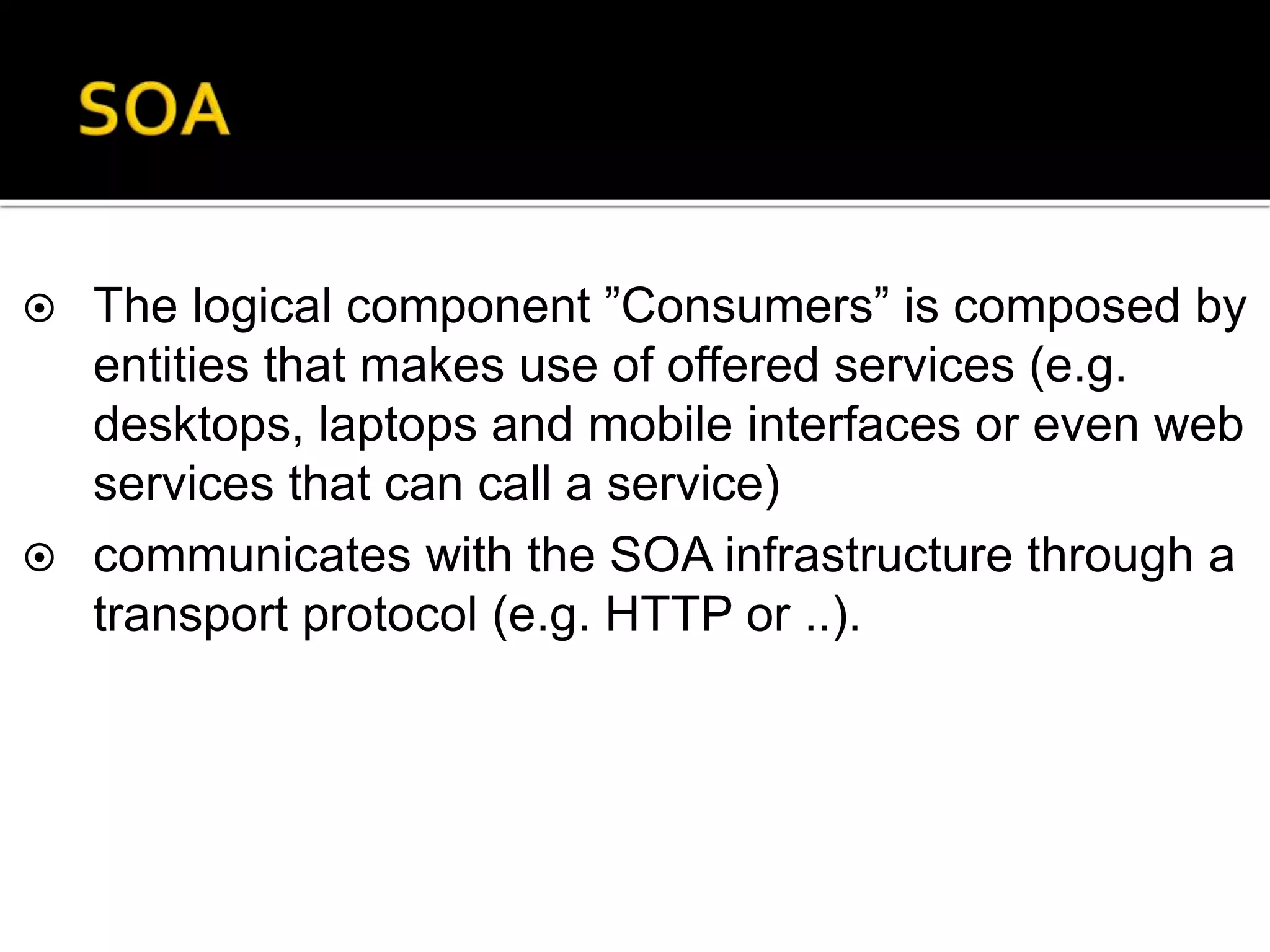  The logical component ”Consumers” is composed by
entities that makes use of offered services (e.g.
desktops, laptops and mobile interfaces or even web
services that can call a service)
 communicates with the SOA infrastructure through a
transport protocol (e.g. HTTP or ..).
 