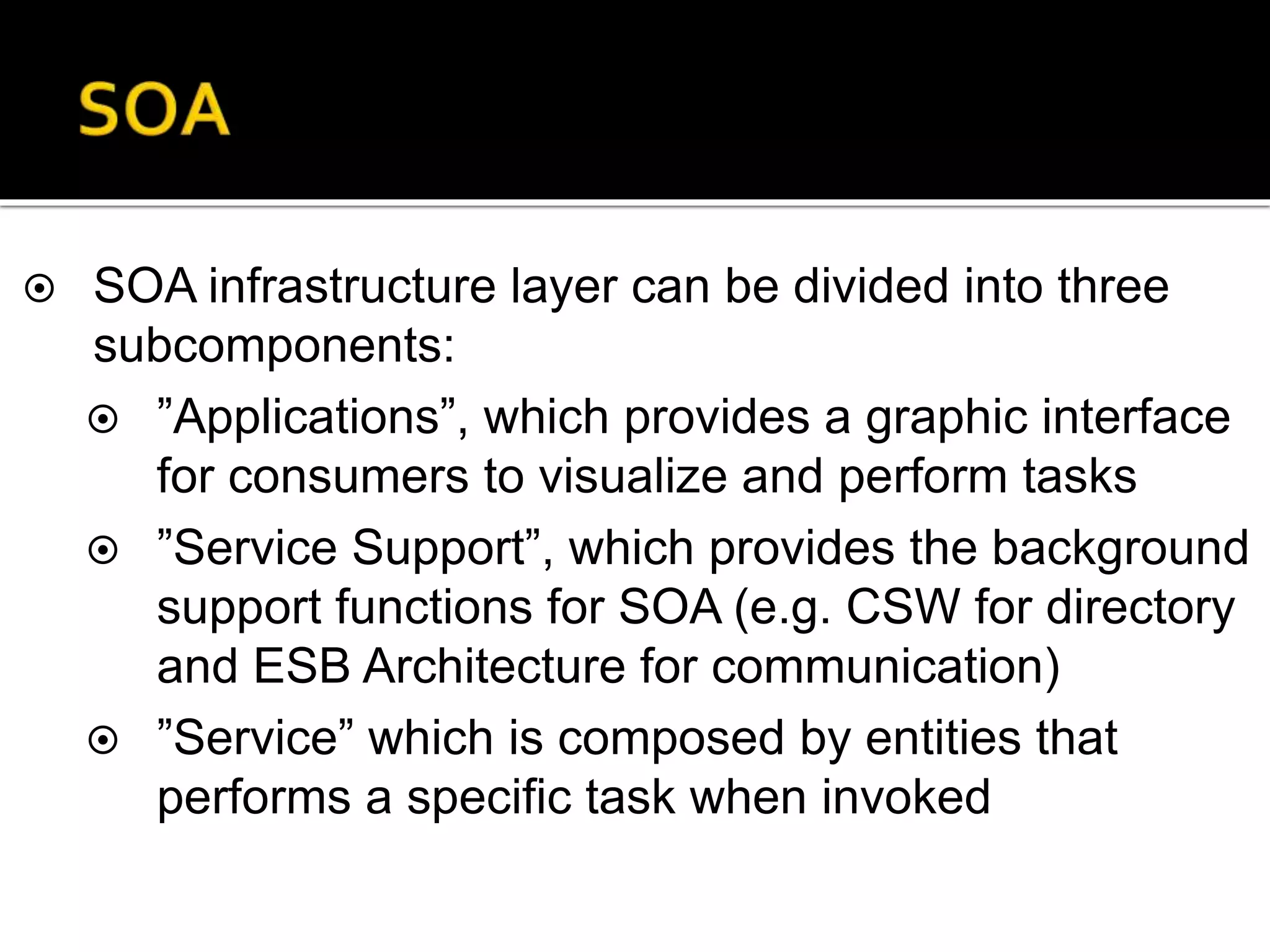  SOA infrastructure layer can be divided into three
subcomponents:
 ”Applications”, which provides a graphic interface
for consumers to visualize and perform tasks
 ”Service Support”, which provides the background
support functions for SOA (e.g. CSW for directory
and ESB Architecture for communication)
 ”Service” which is composed by entities that
performs a specific task when invoked
 