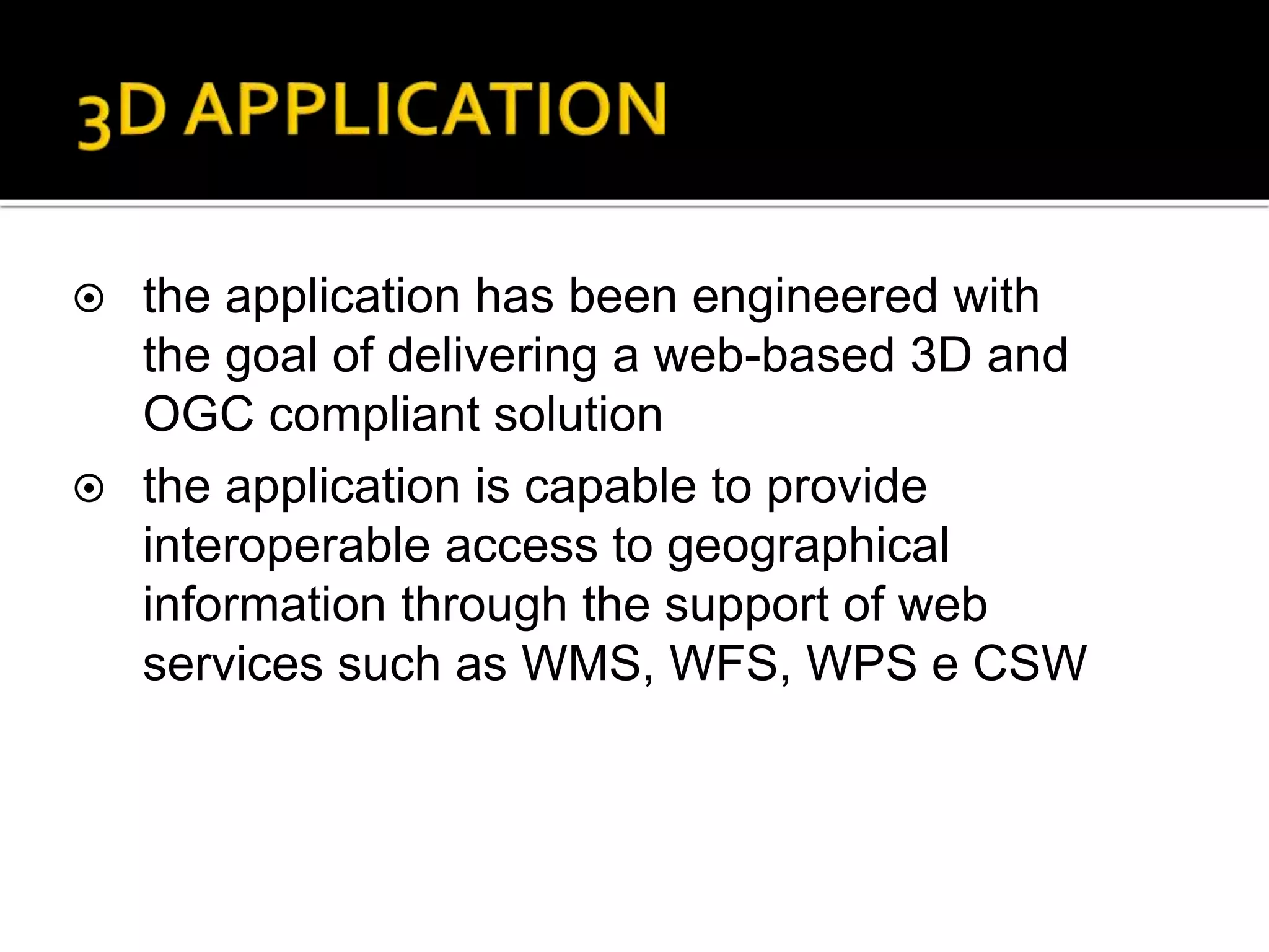  the application has been engineered with
the goal of delivering a web-based 3D and
OGC compliant solution
 the application is capable to provide
interoperable access to geographical
information through the support of web
services such as WMS, WFS, WPS e CSW
 