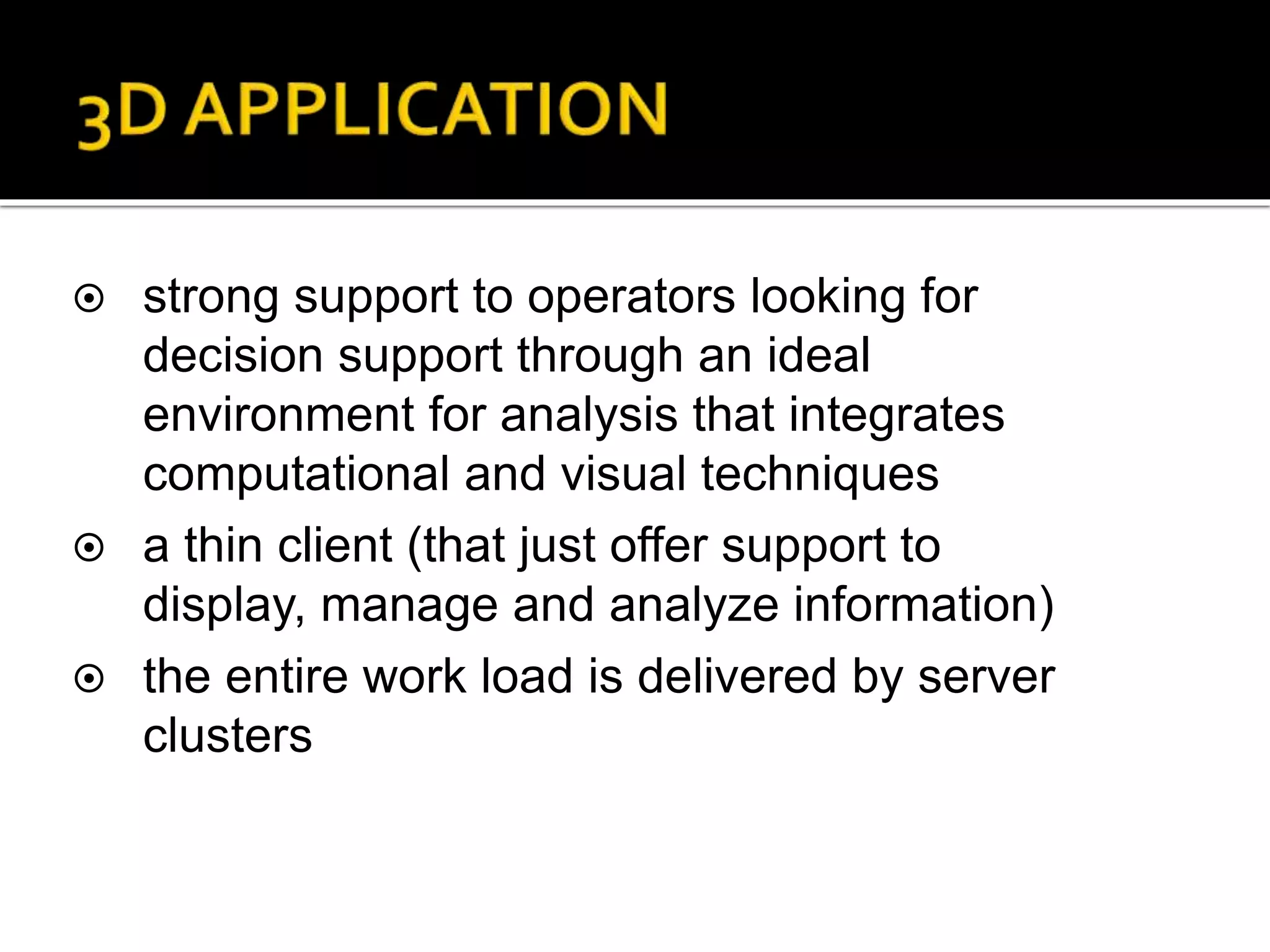  strong support to operators looking for
decision support through an ideal
environment for analysis that integrates
computational and visual techniques
 a thin client (that just offer support to
display, manage and analyze information)
 the entire work load is delivered by server
clusters
 