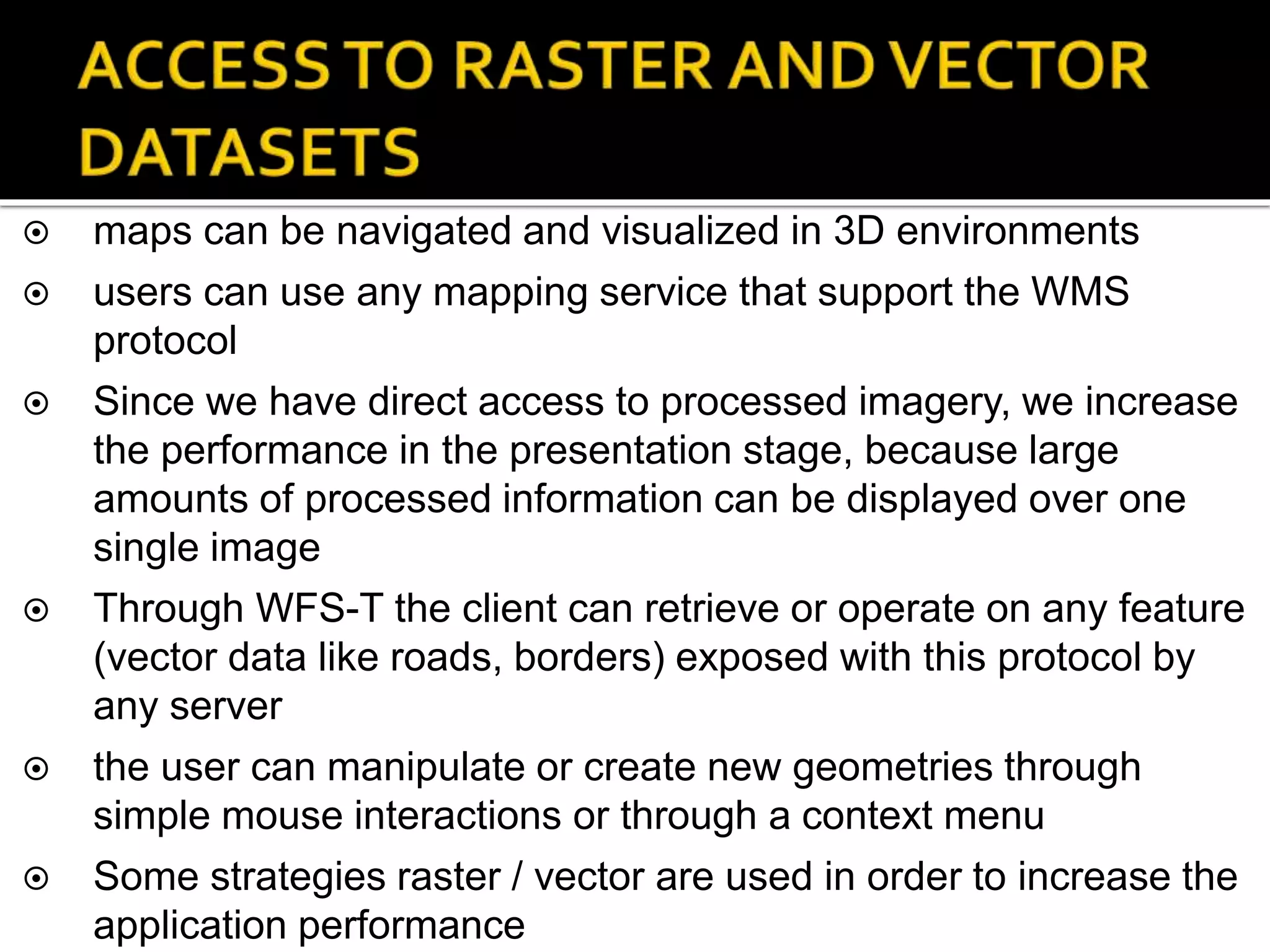  maps can be navigated and visualized in 3D environments
 users can use any mapping service that support the WMS
protocol
 Since we have direct access to processed imagery, we increase
the performance in the presentation stage, because large
amounts of processed information can be displayed over one
single image
 Through WFS-T the client can retrieve or operate on any feature
(vector data like roads, borders) exposed with this protocol by
any server
 the user can manipulate or create new geometries through
simple mouse interactions or through a context menu
 Some strategies raster / vector are used in order to increase the
application performance
 
