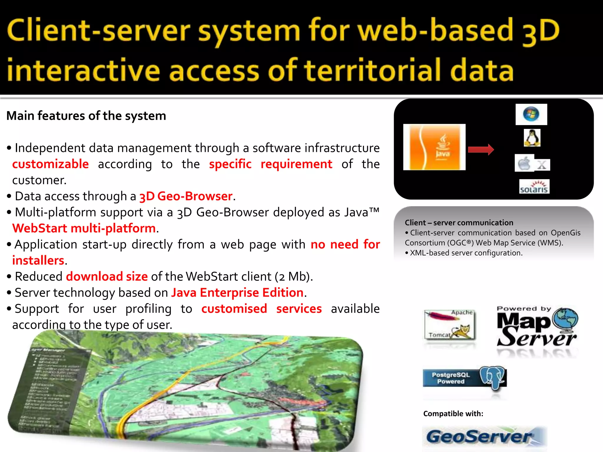 Main features of the system
• Independent data management through a software infrastructure
customizable according to the specific requirement of the
customer.
• Data access through a 3D Geo-Browser.
• Multi-platform support via a 3D Geo-Browser deployed as Java™
WebStart multi-platform.
• Application start-up directly from a web page with no need for
installers.
• Reduced download size of the WebStart client (2 Mb).
• Server technology based on Java Enterprise Edition.
• Support for user profiling to customised services available
according to the type of user.
Client – server communication
• Client-server communication based on OpenGis
Consortium (OGC®) Web Map Service (WMS).
• XML-based server configuration.
Compatible with:
 