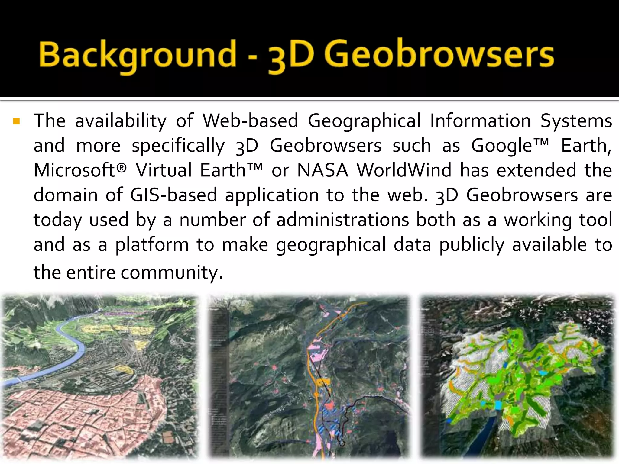  The availability of Web-based Geographical Information Systems
and more specifically 3D Geobrowsers such as Google™ Earth,
Microsoft® Virtual Earth™ or NASA WorldWind has extended the
domain of GIS-based application to the web. 3D Geobrowsers are
today used by a number of administrations both as a working tool
and as a platform to make geographical data publicly available to
the entire community.
 