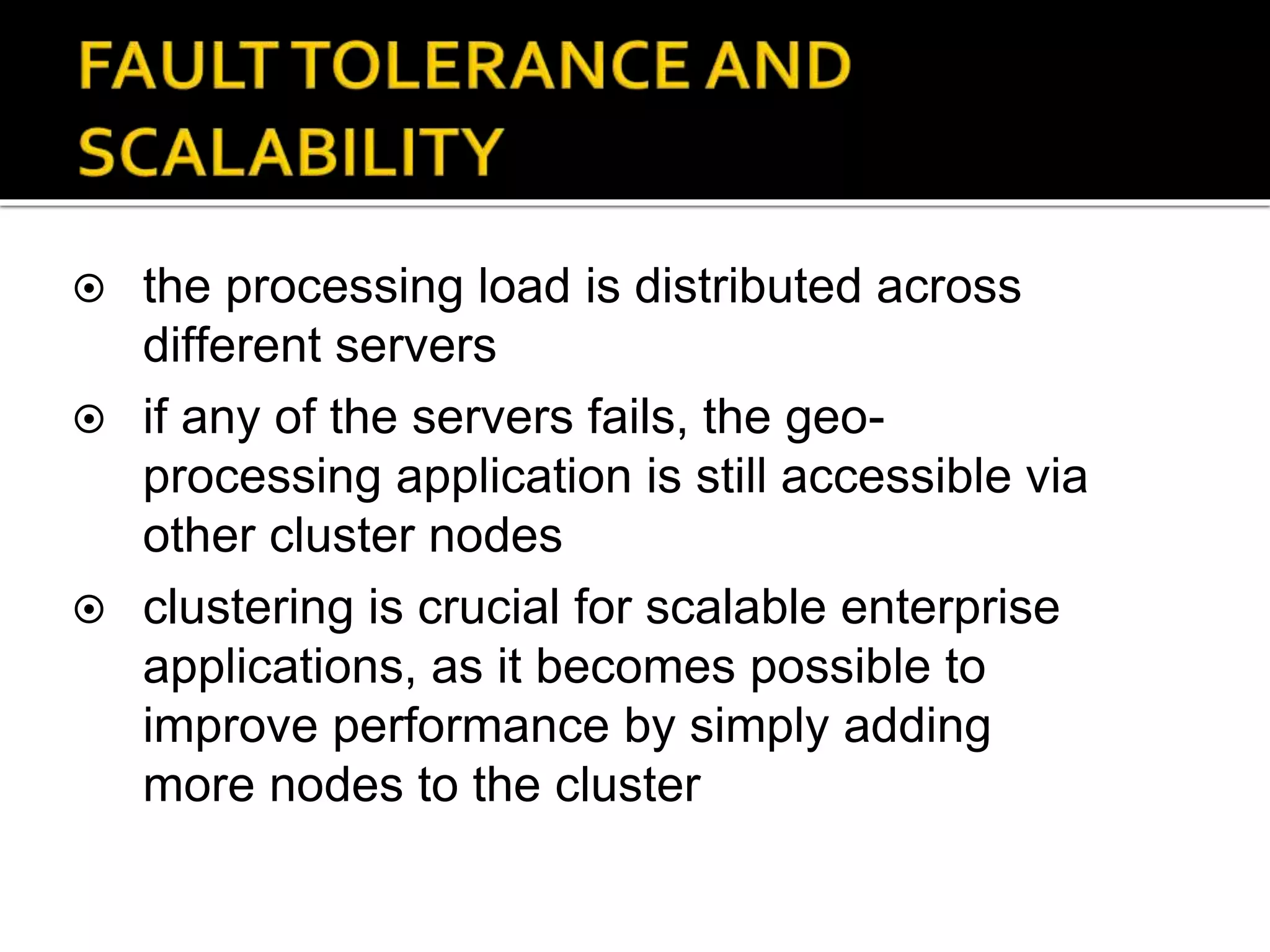  the processing load is distributed across
different servers
 if any of the servers fails, the geo-
processing application is still accessible via
other cluster nodes
 clustering is crucial for scalable enterprise
applications, as it becomes possible to
improve performance by simply adding
more nodes to the cluster
 