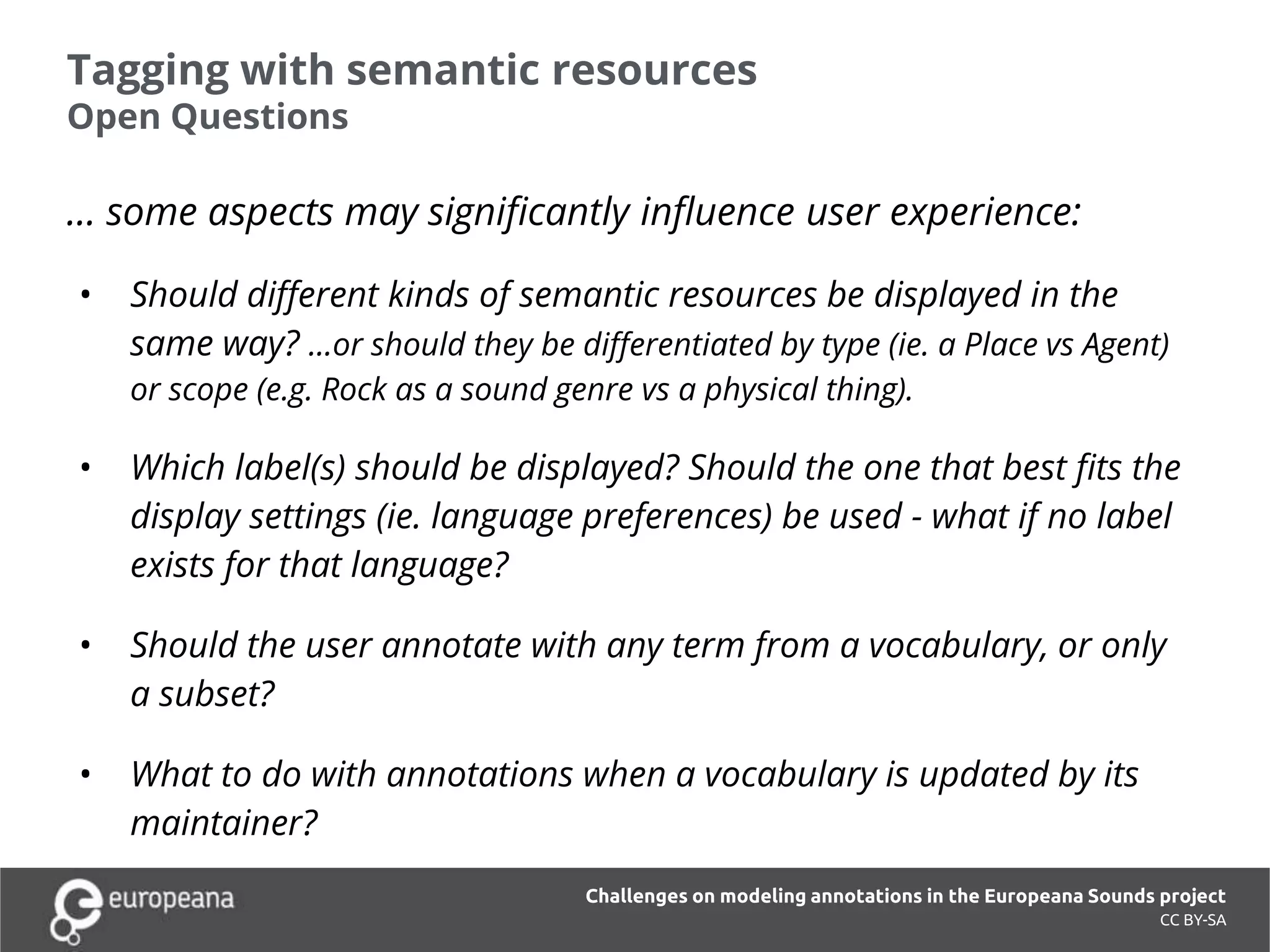 Tagging with semantic resources
Open Questions
CC BY-SA
… some aspects may significantly influence user experience:
• Should different kinds of semantic resources be displayed in the
same way? ...or should they be differentiated by type (ie. a Place vs Agent)
or scope (e.g. Rock as a sound genre vs a physical thing).
• Which label(s) should be displayed? Should the one that best fits the
display settings (ie. language preferences) be used - what if no label
exists for that language?
• Should the user annotate with any term from a vocabulary, or only
a subset?
• What to do with annotations when a vocabulary is updated by its
maintainer?
Challenges on modeling annotations in the Europeana Sounds project
 