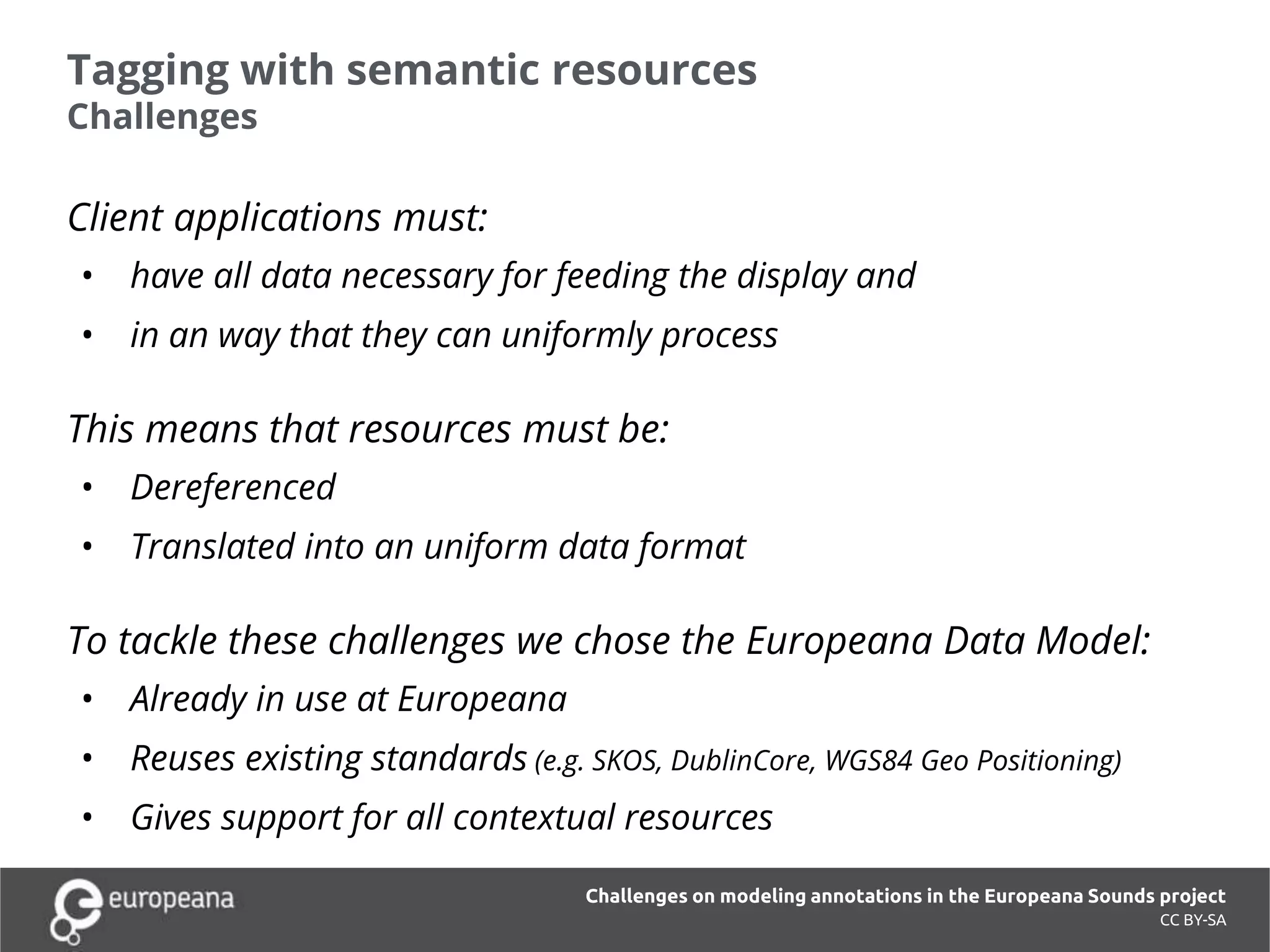 Tagging with semantic resources
Challenges
Client applications must:
• have all data necessary for feeding the display and
• in an way that they can uniformly process
This means that resources must be:
• Dereferenced
• Translated into an uniform data format
To tackle these challenges we chose the Europeana Data Model:
• Already in use at Europeana
• Reuses existing standards (e.g. SKOS, DublinCore, WGS84 Geo Positioning)
• Gives support for all contextual resources
CC BY-SA
Challenges on modeling annotations in the Europeana Sounds project
 