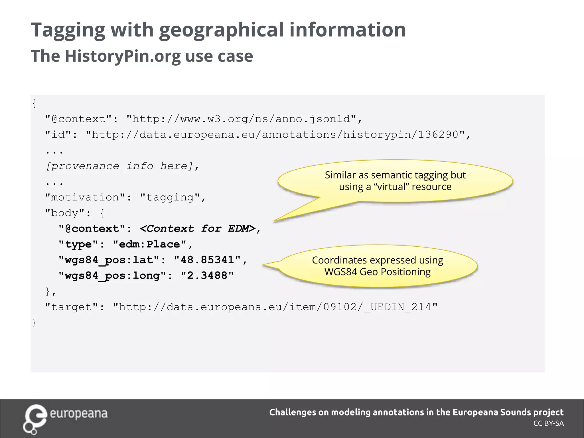 Tagging with geographical information
The HistoryPin.org use case
CC BY-SA
Challenges on modeling annotations in the Europeana Sounds project
{
"@context": "http://www.w3.org/ns/anno.jsonld",
"id": "http://data.europeana.eu/annotations/historypin/136290",
...
[provenance info here],
...
"motivation": "tagging",
"body": {
"@context": <Context for EDM>,
"type": "edm:Place",
"wgs84_pos:lat": "48.85341",
"wgs84_pos:long": "2.3488"
},
"target": "http://data.europeana.eu/item/09102/_UEDIN_214"
}
Similar as semantic tagging but
using a “virtual” resource
Coordinates expressed using
WGS84 Geo Positioning
 