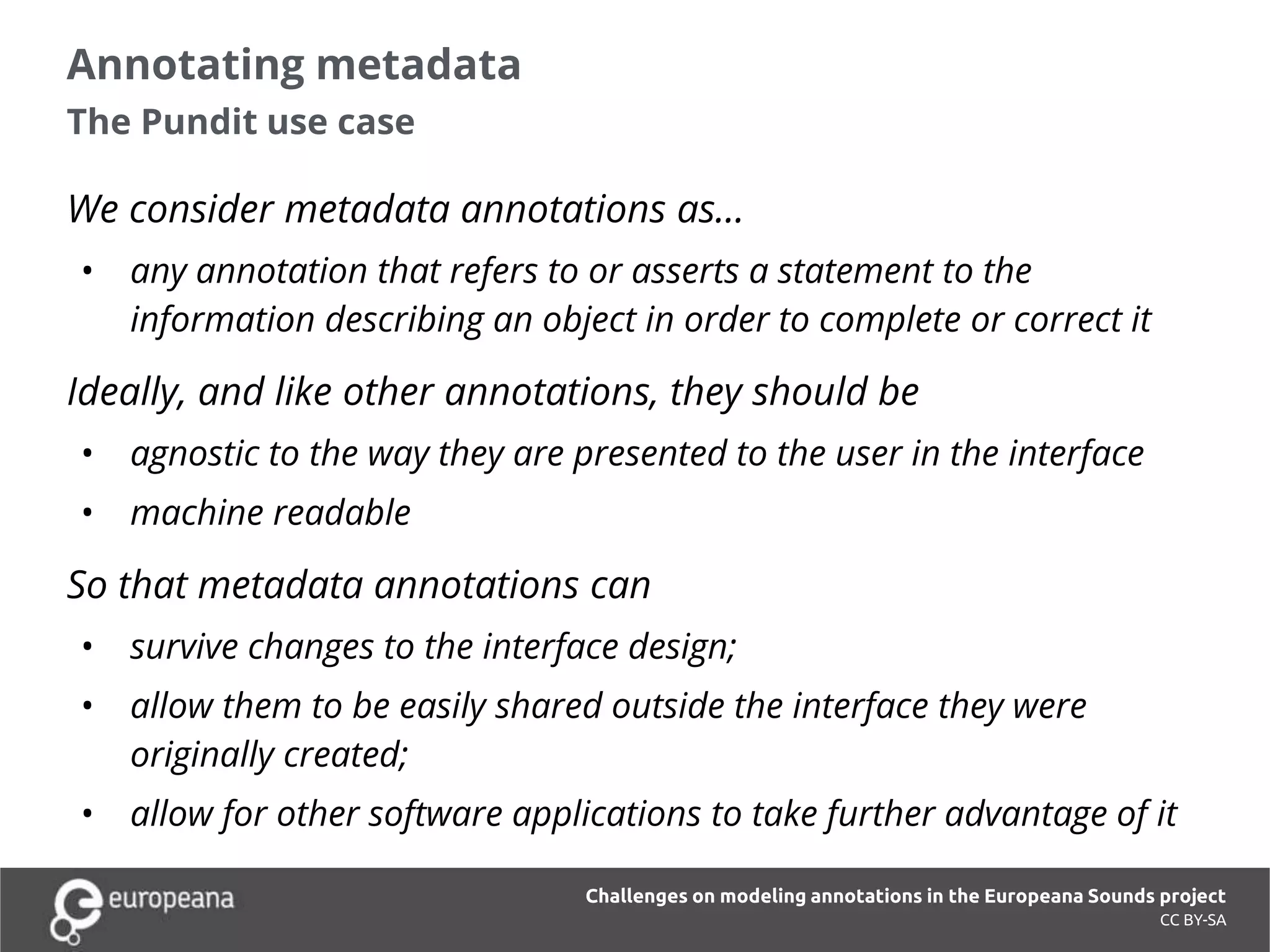Annotating metadata
The Pundit use case
CC BY-SA
We consider metadata annotations as…
• any annotation that refers to or asserts a statement to the
information describing an object in order to complete or correct it
Ideally, and like other annotations, they should be
• agnostic to the way they are presented to the user in the interface
• machine readable
So that metadata annotations can
• survive changes to the interface design;
• allow them to be easily shared outside the interface they were
originally created;
• allow for other software applications to take further advantage of it
Challenges on modeling annotations in the Europeana Sounds project
 
