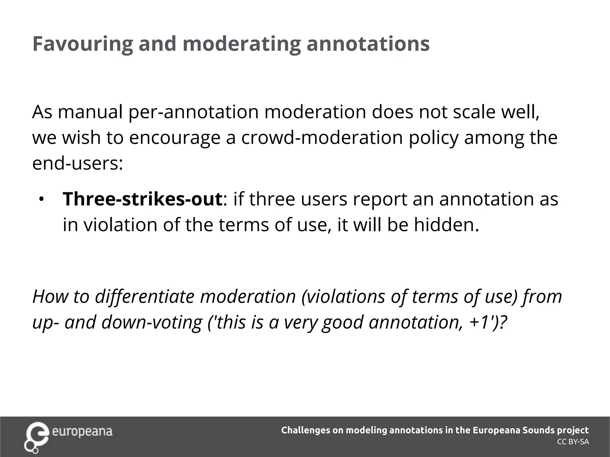 Favouring and moderating annotations
CC BY-SA
As manual per-annotation moderation does not scale well,
we wish to encourage a crowd-moderation policy among the
end-users:
• Three-strikes-out: if three users report an annotation as
in violation of the terms of use, it will be hidden.
How to differentiate moderation (violations of terms of use) from
up- and down-voting ('this is a very good annotation, +1')?
Challenges on modeling annotations in the Europeana Sounds project
 