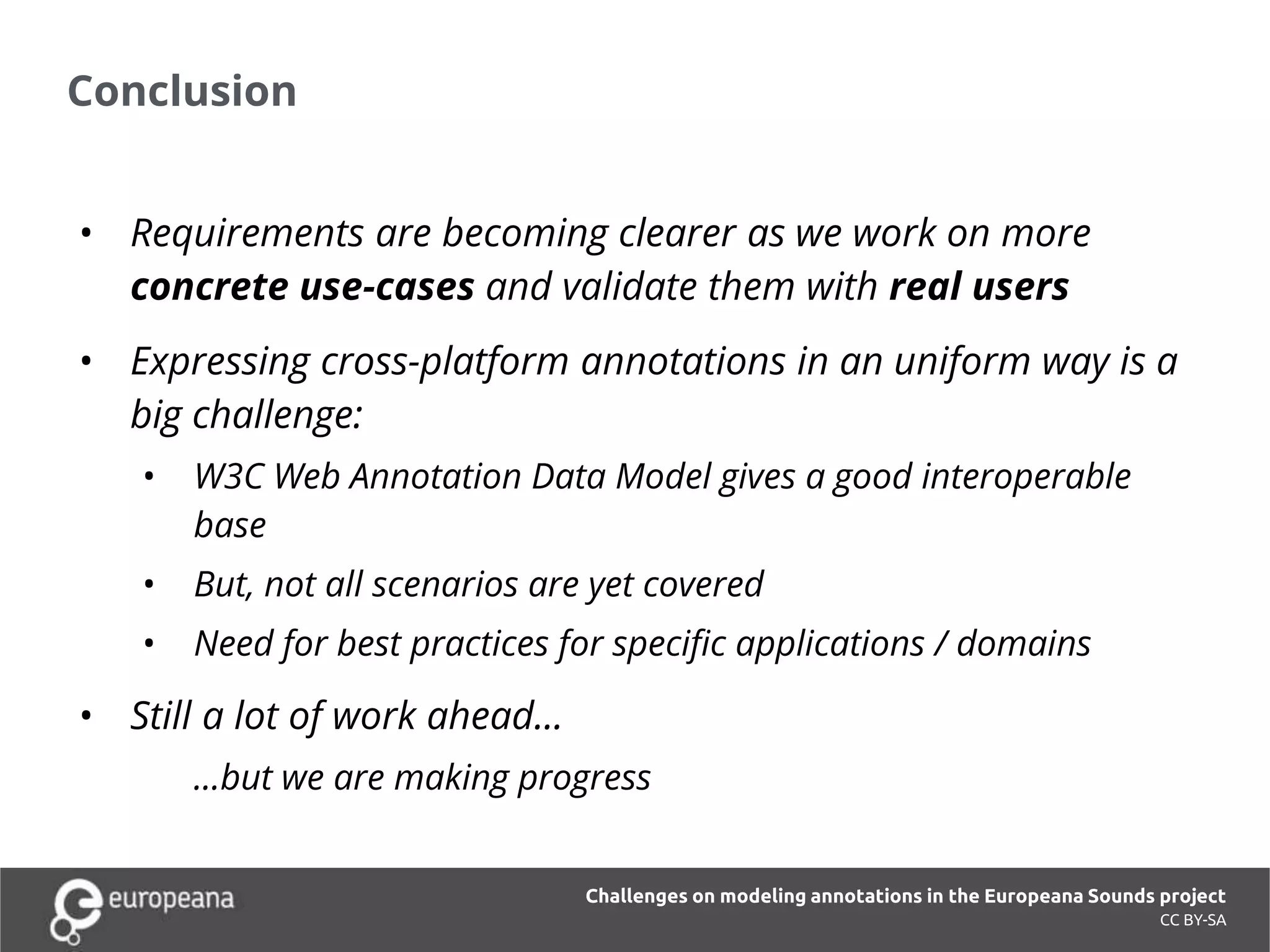 Conclusion
• Requirements are becoming clearer as we work on more
concrete use-cases and validate them with real users
• Expressing cross-platform annotations in an uniform way is a
big challenge:
• W3C Web Annotation Data Model gives a good interoperable
base
• But, not all scenarios are yet covered
• Need for best practices for specific applications / domains
• Still a lot of work ahead...
...but we are making progress
CC BY-SA
Challenges on modeling annotations in the Europeana Sounds project
 