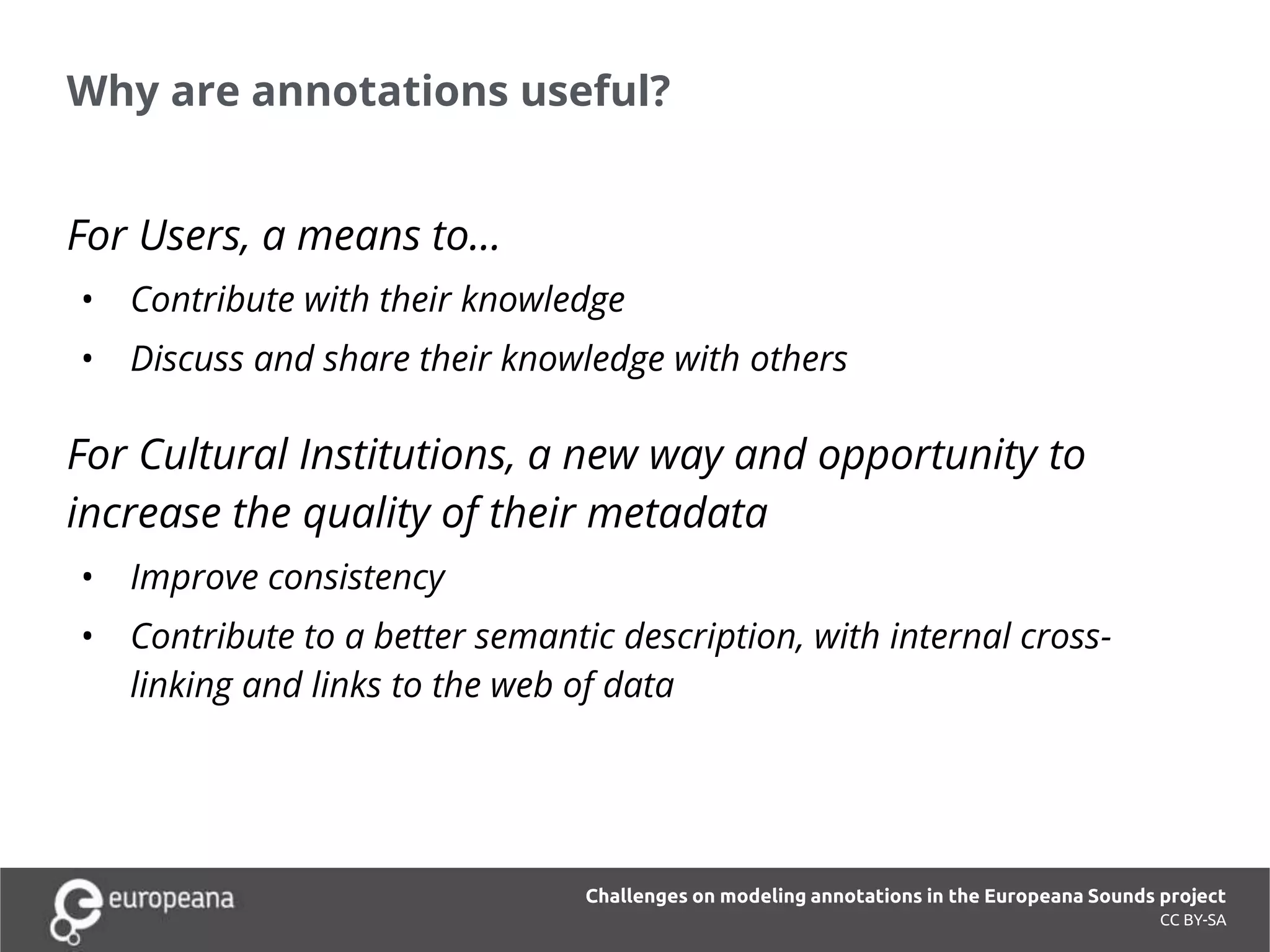 Why are annotations useful?
CC BY-SA
For Users, a means to…
• Contribute with their knowledge
• Discuss and share their knowledge with others
For Cultural Institutions, a new way and opportunity to
increase the quality of their metadata
• Improve consistency
• Contribute to a better semantic description, with internal cross-
linking and links to the web of data
Challenges on modeling annotations in the Europeana Sounds project
 