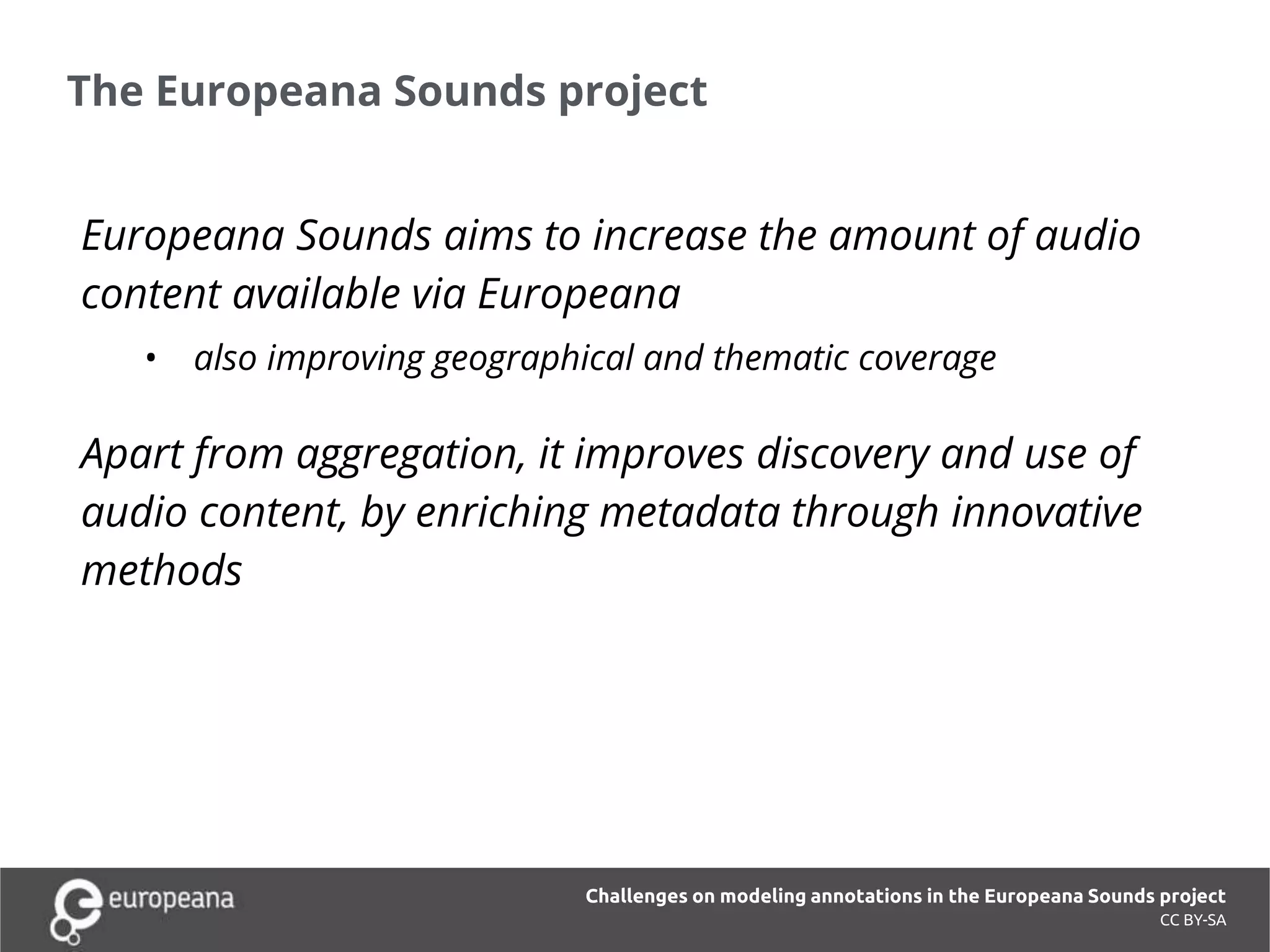 The Europeana Sounds project
CC BY-SA
Europeana Sounds aims to increase the amount of audio
content available via Europeana
• also improving geographical and thematic coverage
Apart from aggregation, it improves discovery and use of
audio content, by enriching metadata through innovative
methods
Challenges on modeling annotations in the Europeana Sounds project
 
