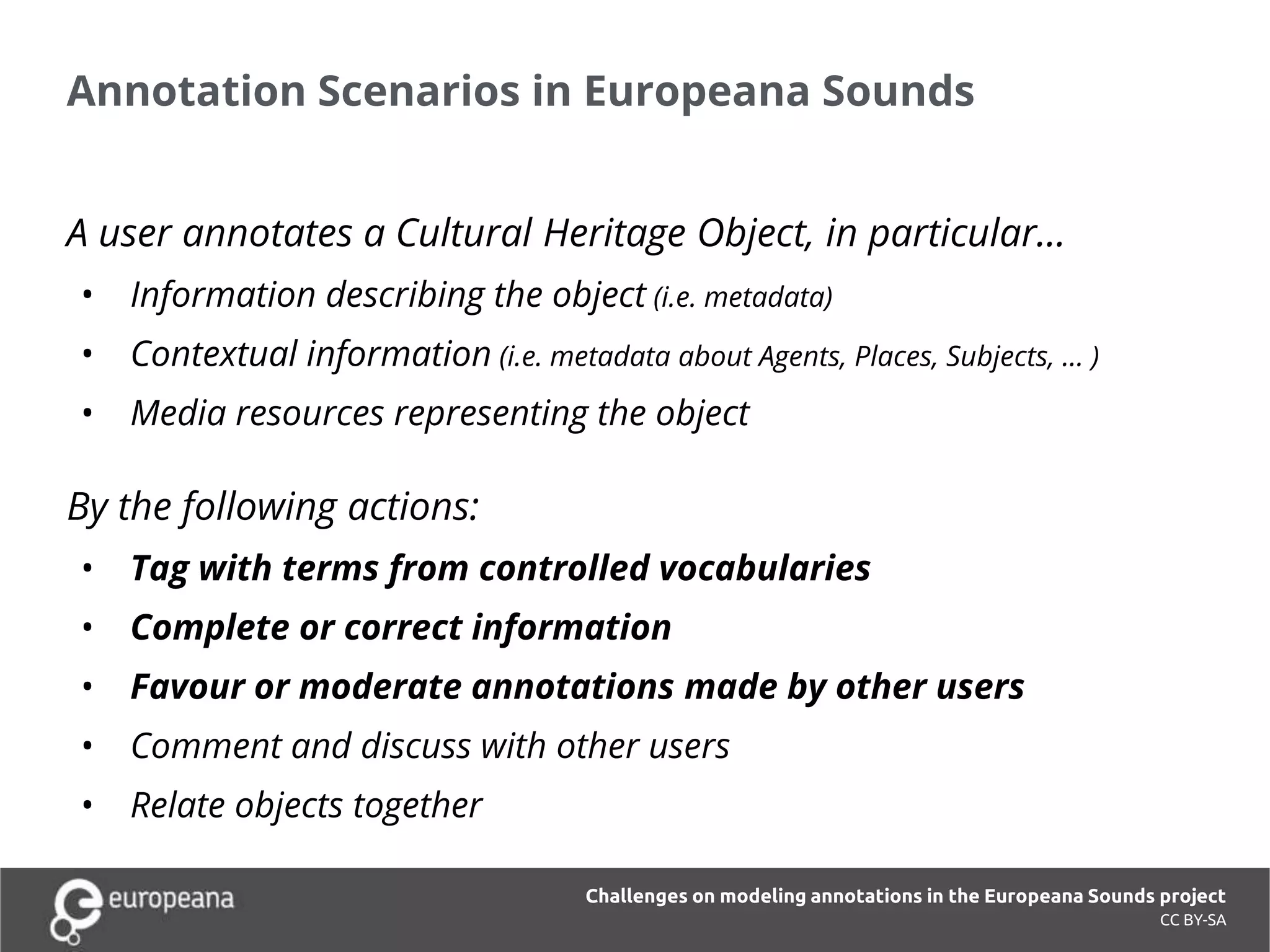 Annotation Scenarios in Europeana Sounds
CC BY-SA
A user annotates a Cultural Heritage Object, in particular…
• Information describing the object (i.e. metadata)
• Contextual information (i.e. metadata about Agents, Places, Subjects, … )
• Media resources representing the object
By the following actions:
• Tag with terms from controlled vocabularies
• Complete or correct information
• Favour or moderate annotations made by other users
• Comment and discuss with other users
• Relate objects together
Challenges on modeling annotations in the Europeana Sounds project
 
