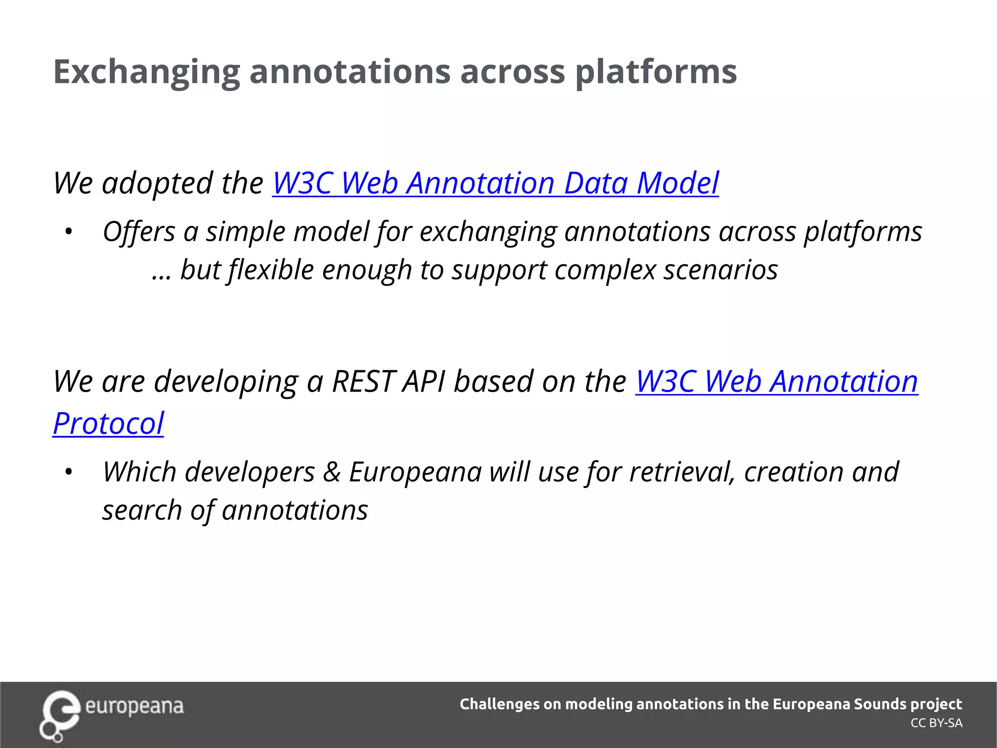 Exchanging annotations across platforms
CC BY-SA
We adopted the W3C Web Annotation Data Model
• Offers a simple model for exchanging annotations across platforms
... but flexible enough to support complex scenarios
We are developing a REST API based on the W3C Web Annotation
Protocol
• Which developers & Europeana will use for retrieval, creation and
search of annotations
Challenges on modeling annotations in the Europeana Sounds project
 