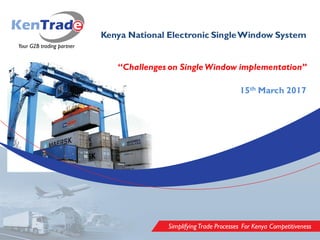 SimplifyingTrade Processes For Kenya Competitiveness
Kenya National Electronic SingleWindow System
“Challenges on Single Window implementation”
15th March 2017
 