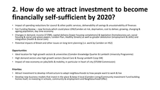 2. How do we attract investment to become
financially self-sufficient by 2020?
• Impact of spending reductions for council & other public services, deliverability of savings & unsustainability of finances
• Fair Funding Review – new formula which could place LDN/Camden at risk, deprivation, cost to deliver, growing, changing &
ageing population, day time economy
• Changes in demand, income (CT/BR), capital delivery [lower housing completions] & legislation (homelessness act, social
housing & social care green papers, London Plan, Healthy Streets) as well as greater devolution (employment & skills) and
integration (health & social care)
• Potential impacts of Brexit and other issues on long term planning (i.e. work by Camden on HS2)
Opportunities
• Ideal location for high-growth sectors & universities (Camden Knowledge Quarter & Lambeth University Programme)
• High demand sectors also high growth sectors [Social Care & Young Lambeth Coop SIB]
• Impact of new economy on jobs/skills & mobility, in particular in heart of city (STEAM Commission)
Priorities
• Attract investment to develop infrastructure to adapt neighbourhoods to how people want to work & live
• Develop new business models that invest in the place & keep it local (Camden Living/Community Investment Fund building
homes itself, re-investing in schools, community & employment and Neighbourhood Offer)
 