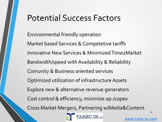 New Services Opportunities
Smart Cars/Homes/Factories/Cities – parking and
streetlight control, M2M alarm & tracking services,
transport, public safety/medical, exploding IoT devices
Canibalism services, mobile-IP,VoLTE,VoWiFi
Holographic conference calls (TeleHuman & Bodipod
with 3D graphics) &Video (LTE-based) calls
Big data as business intelligence (again)
Mobile Web overtakes PC Web – Lowcost Smartphone
Mobile commerce & banking is finally becoming a thing
23
www.tarec-in.com
 
