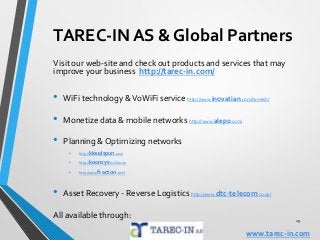 29
TAREC-IN AS & Global Partners
Visit our web-site and check out products and services that may
improve your business http://tarec-in.com/
• WiFi technology &VoWiFi service http://www.inovatian.com/hymesh/
• Monetize data & mobile networks http://www.alepo.com/
• Planning & Optimizing networks
• http://kloudspun.com/
• http://koonsys.hu/?lan=en
• http://www.fracton.com/
• Asset Recovery - Reverse Logistics http://www.dtc-telecom.co.uk/
All available through:
www.tarec-in.com
 