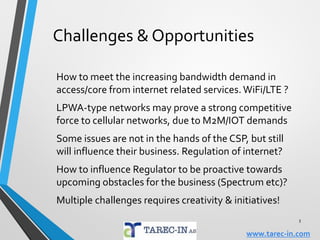 What may be the CSP's future
Selling services or products?
Are OTTs an opportunity or a threat?
Is the broadband business model broken?
CSPs to vertically integrate or disintegrate?
Migration towards becoming an internet player?
Intergration btw telecom & media, content contest?
How to capture reasonable revenue share from
bandwidth demanding data stream contents?
Partnerships with OTT players?
3
www.tarec-in.com
 