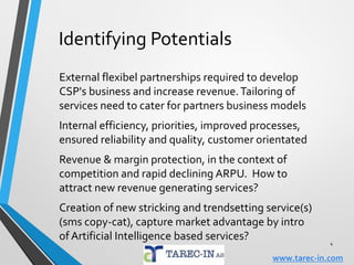 Challenges & Opportunities
How to meet the increasing bandwidth demand in
access/core from internet related services. WiFi/LTE ?
LPWA-type networks may prove a strong competitive
force to cellular networks, due to M2M/IOT demands
Some issues are not in the hands of the CSP, but still
will influence their business. Regulation of internet?
How to influence Regulator to be proactive towards
upcoming obstacles for business (Spectrum etc)?
Multiple challenges requires creativity & initiatives!
4
www.tarec-in.com
 