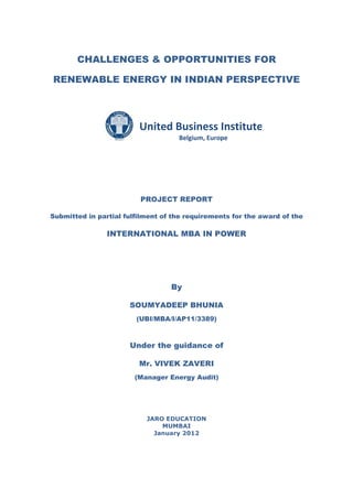 CHALLENGES & OPPORTUNITIES FOR

RENEWABLE ENERGY IN INDIAN PERSPECTIVE




                         United Business Institutes
                                    Belgium, Europe




                         PROJECT REPORT

Submitted in partial fulfilment of the requirements for the award of the

                INTERNATIONAL MBA IN POWER




                                  By

                      SOUMYADEEP BHUNIA
                        (UBI/MBA/I/AP11/3389)



                      Under the guidance of

                         Mr. VIVEK ZAVERI
                        (Manager Energy Audit)




                           JARO EDUCATION
                               MUMBAI
                             January 2012
 