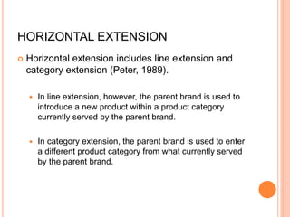 HORIZONTAL EXTENSION
 Horizontal extension includes line extension and
category extension (Peter, 1989).
 In line extension, however, the parent brand is used to
introduce a new product within a product category
currently served by the parent brand.
 In category extension, the parent brand is used to enter
a different product category from what currently served
by the parent brand.
 