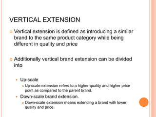 VERTICAL EXTENSION
 Vertical extension is defined as introducing a similar
brand to the same product category while being
different in quality and price
 Additionally vertical brand extension can be divided
into
 Up-scale
 Up-scale extension refers to a higher quality and higher price
point as compared to the parent brand.
 Down-scale brand extension.
 Down-scale extension means extending a brand with lower
quality and price.
 