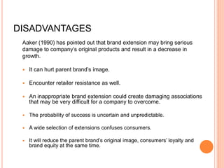 DISADVANTAGES
Aaker (1990) has pointed out that brand extension may bring serious
damage to company’s original products and result in a decrease in
growth.
 It can hurt parent brand’s image.
 Encounter retailer resistance as well.
 An inappropriate brand extension could create damaging associations
that may be very difficult for a company to overcome.
 The probability of success is uncertain and unpredictable.
 A wide selection of extensions confuses consumers.
 It will reduce the parent brand’s original image, consumers’ loyalty and
brand equity at the same time.
 
