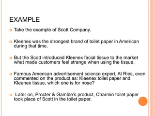EXAMPLE
 Take the example of Scott Company.
 Kleenex was the strongest brand of toilet paper in American
during that time.
 But the Scott introduced Kleenex facial tissue to the market
what made customers feel strange when using the tissue.
 Famous American advertisement science expert, Al Ries, even
commented on the product as: Kleenex toilet paper and
Kleenex tissue, which one is for nose?
 Later on, Procter & Gamble’s product, Charmin toilet paper
took place of Scott in the toilet paper.
 