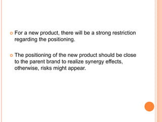  For a new product, there will be a strong restriction
regarding the positioning.
 The positioning of the new product should be close
to the parent brand to realize synergy effects,
otherwise, risks might appear.
 