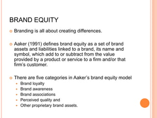 BRAND EQUITY
 Branding is all about creating differences.
 Aaker (1991) defines brand equity as a set of brand
assets and liabilities linked to a brand, its name and
symbol, which add to or subtract from the value
provided by a product or service to a firm and/or that
firm’s customer.
 There are five categories in Aaker’s brand equity model
 Brand loyalty
 Brand awareness
 Brand associations
 Perceived quality and
 Other proprietary brand assets.
 