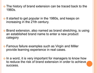  The history of brand extension can be traced back to the
1960s.
 It started to get popular in the 1980s, and keeps on
increasing in the 21th century.
 Brand extension, also named as brand stretching, is using
an established brand name to enter a new product
category
 Famous failure examples such as Virgin and Miller
provide learning experience in real cases.
 In a word, it is very important for managers to know how
to reduce the risk of brand extension in order to achieve
success.
 