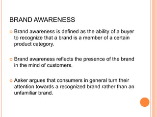 BRAND AWARENESS
 Brand awareness is defined as the ability of a buyer
to recognize that a brand is a member of a certain
product category.
 Brand awareness reflects the presence of the brand
in the mind of customers.
 Aaker argues that consumers in general turn their
attention towards a recognized brand rather than an
unfamiliar brand.
 