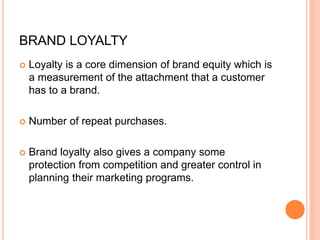 BRAND LOYALTY
 Loyalty is a core dimension of brand equity which is
a measurement of the attachment that a customer
has to a brand.
 Number of repeat purchases.
 Brand loyalty also gives a company some
protection from competition and greater control in
planning their marketing programs.
 