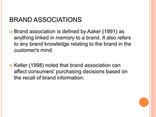 BRAND ASSOCIATIONS
 Brand association is defined by Aaker (1991) as
anything linked in memory to a brand. It also refers
to any brand knowledge relating to the brand in the
customer's mind.
 Keller (1998) noted that brand association can
affect consumers' purchasing decisions based on
the recall of brand information.
 