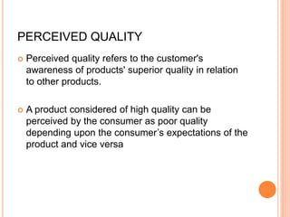 PERCEIVED QUALITY
 Perceived quality refers to the customer's
awareness of products' superior quality in relation
to other products.
 A product considered of high quality can be
perceived by the consumer as poor quality
depending upon the consumer’s expectations of the
product and vice versa
 