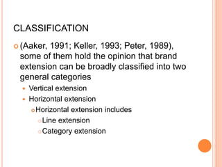 CLASSIFICATION
 (Aaker, 1991; Keller, 1993; Peter, 1989),
some of them hold the opinion that brand
extension can be broadly classified into two
general categories
 Vertical extension
 Horizontal extension
Horizontal extension includes
Line extension
Category extension
 