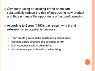  Obviously, using an existing brand name can
substantially reduce the risk of introducing new product
and thus enhance the opportunity of fast profit growing.
 According to Byron (1993), the reason why brand
extension is so popular is because
 It can create growth in the cost leading competition,
 Redefine a new direction of a business or firm
 Gain economic scale in advertising
 Introduce new products without advertising
 