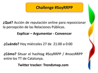 Challenge #SoyRRPP


¿Qué? Acción de reputación online para reposicionar
la percepción de las Relaciones Públicas.
        Explicar – Argumentar - Convencer

¿Cuándo? Hoy miércoles 27 de 21:00 a 0:00

¿Cómo? Situar el hashtag #SoyRRPP / #noesRRPP
entre los TT de Catalunya.
         Twitter tracker: Trendsmap.com
 