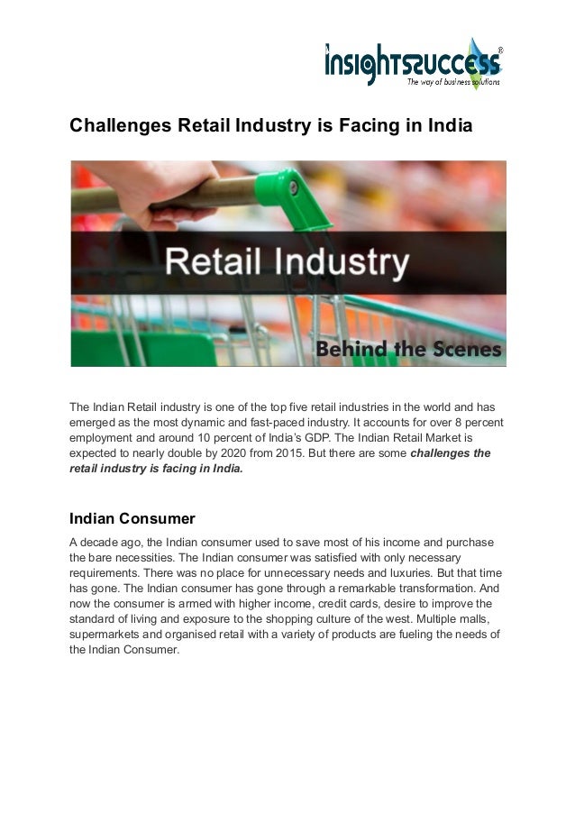 Challenges Retail Industry is Facing in India
The Indian Retail industry is one of the top five retail industries in the world and has
emerged as the most dynamic and fast-paced industry. It accounts for over 8 percent
employment and around 10 percent of India’s GDP. The Indian Retail Market is
expected to nearly double by 2020 from 2015. But there are some challenges the
retail industry is facing in India.
Indian Consumer
A decade ago, the Indian consumer used to save most of his income and purchase
the bare necessities. The Indian consumer was satisfied with only necessary
requirements. There was no place for unnecessary needs and luxuries. But that time
has gone. The Indian consumer has gone through a remarkable transformation. And
now the consumer is armed with higher income, credit cards, desire to improve the
standard of living and exposure to the shopping culture of the west. Multiple malls,
supermarkets and organised retail with a variety of products are fueling the needs of
the Indian Consumer.
 