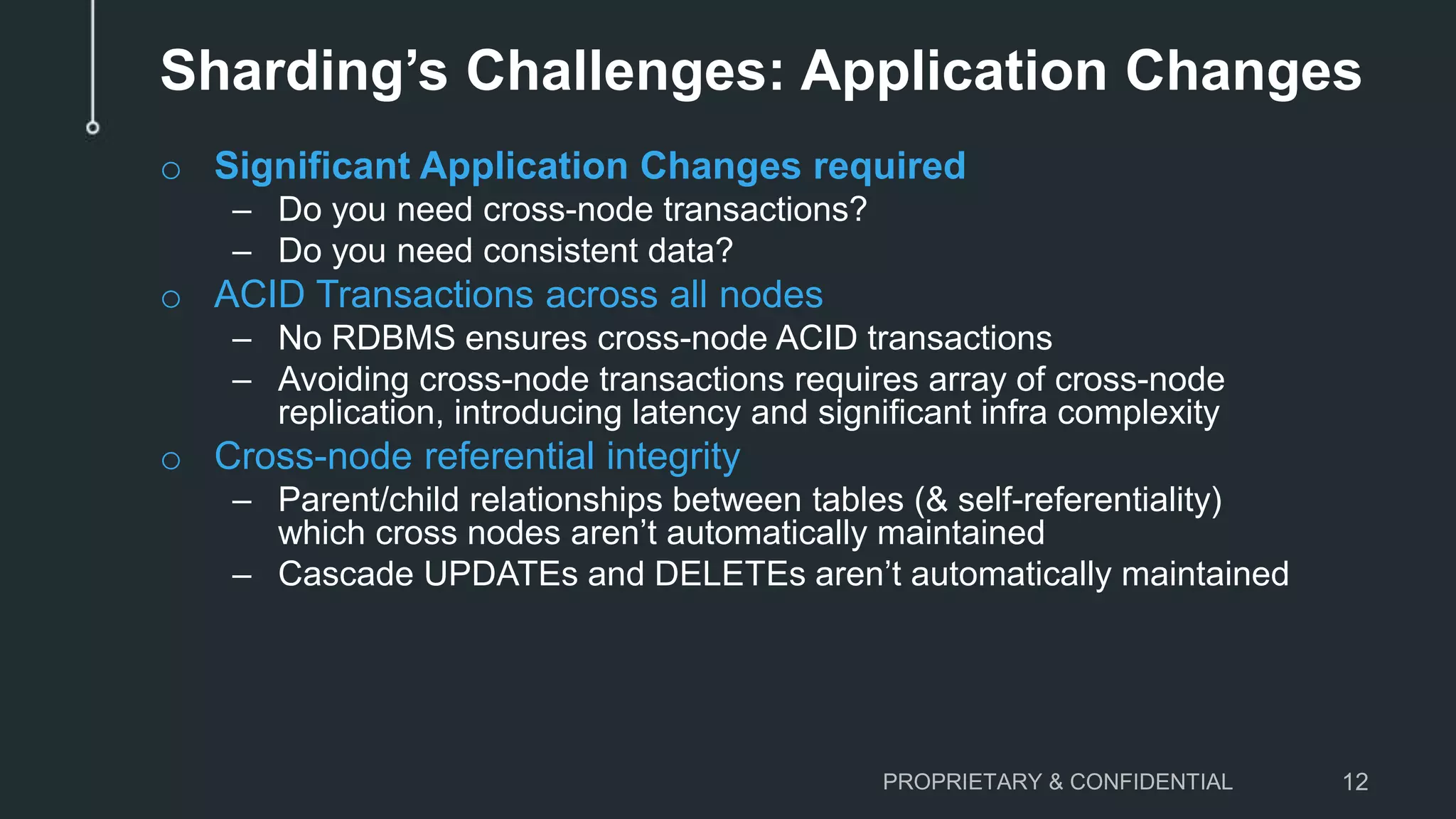 Sharding’s Challenges: Application Changes o Significant Application Changes required – Do you need cross-node transactions? – Do you need consistent data? o ACID Transactions across all nodes – No RDBMS ensures cross-node ACID transactions – Avoiding cross-node transactions requires array of cross-node replication, introducing latency and significant infra complexity o Cross-node referential integrity – Parent/child relationships between tables (& self-referentiality) which cross nodes aren’t automatically maintained – Cascade UPDATEs and DELETEs aren’t automatically maintained PROPRIETARY & CONFIDENTIAL 12 