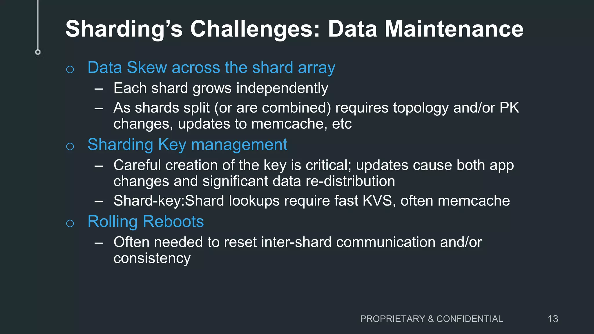 Sharding’s Challenges: Data Maintenance o Data Skew across the shard array – Each shard grows independently – As shards split (or are combined) requires topology and/or PK changes, updates to memcache, etc o Sharding Key management – Careful creation of the key is critical; updates cause both app changes and significant data re-distribution – Shard-key:Shard lookups require fast KVS, often memcache o Rolling Reboots – Often needed to reset inter-shard communication and/or consistency PROPRIETARY & CONFIDENTIAL 13 