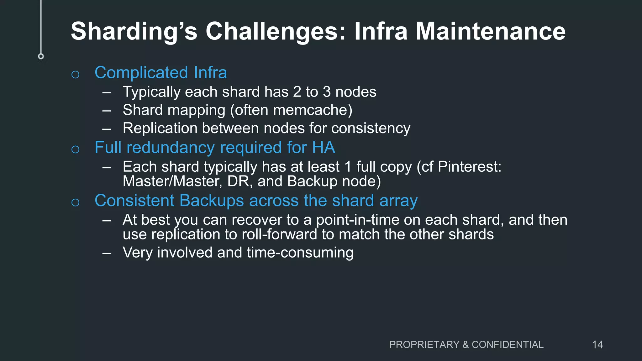 Sharding’s Challenges: Infra Maintenance o Complicated Infra – Typically each shard has 2 to 3 nodes – Shard mapping (often memcache) – Replication between nodes for consistency o Full redundancy required for HA – Each shard typically has at least 1 full copy (cf Pinterest: Master/Master, DR, and Backup node) o Consistent Backups across the shard array – At best you can recover to a point-in-time on each shard, and then use replication to roll-forward to match the other shards – Very involved and time-consuming PROPRIETARY & CONFIDENTIAL 14 