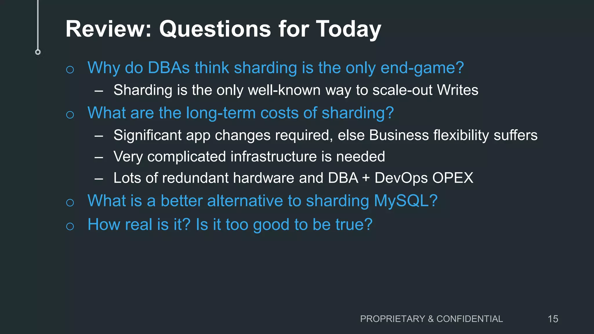 Review: Questions for Today o Why do DBAs think sharding is the only end-game? – Sharding is the only well-known way to scale-out Writes o What are the long-term costs of sharding? – Significant app changes required, else Business flexibility suffers – Very complicated infrastructure is needed – Lots of redundant hardware and DBA + DevOps OPEX o What is a better alternative to sharding MySQL? o How real is it? Is it too good to be true? PROPRIETARY & CONFIDENTIAL 15 